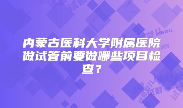 内蒙古医科大学附属医院做试管前要做哪些项目检查？