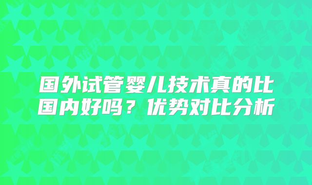 国外试管婴儿技术真的比国内好吗?优势对比分析
