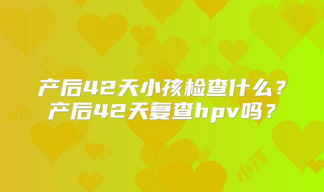 产后42天小孩检查什么?产后42天复查hpv吗?