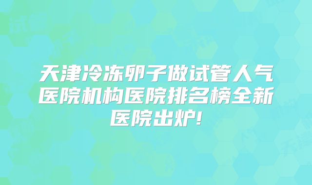 天津冷冻卵子做试管人气医院机构医院排名榜全新医院出炉!