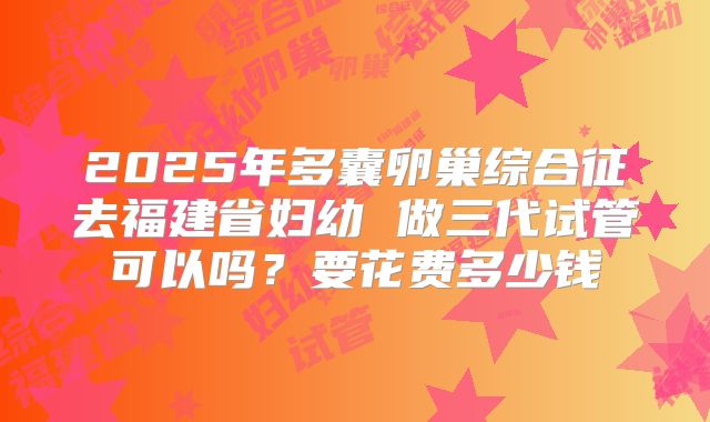 2025年多囊卵巢综合征去福建省妇幼 做三代试管可以吗？要花费多少钱