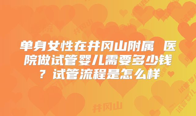 单身女性在井冈山附属 医院做试管婴儿需要多少钱？试管流程是怎么样