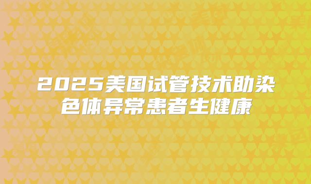 2025美国试管技术助染色体异常患者生健康