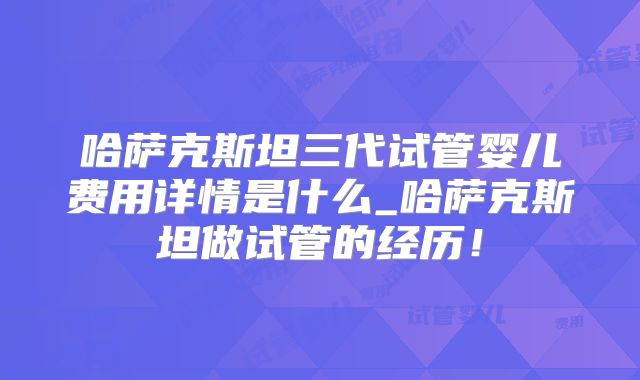 哈萨克斯坦三代试管婴儿费用详情是什么_哈萨克斯坦做试管的经历!