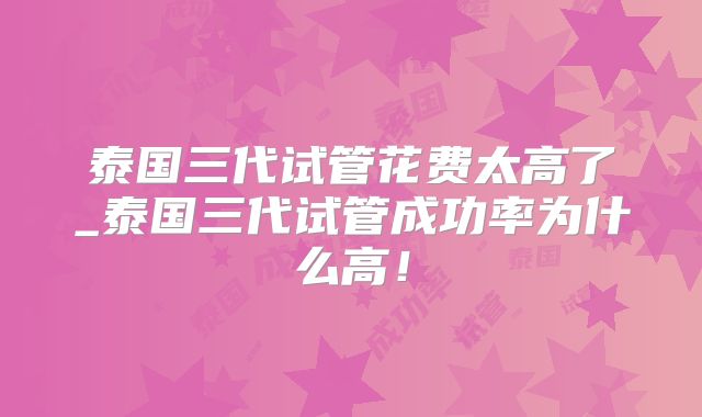 泰国三代试管花费太高了_泰国三代试管成功率为什么高！