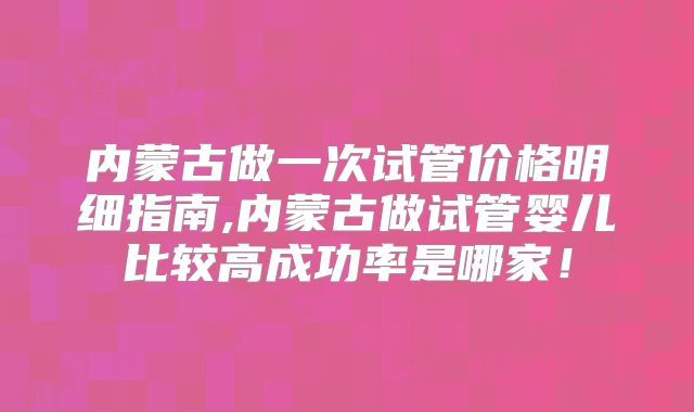 内蒙古做一次试管价格明细指南,内蒙古做试管婴儿比较高成功率是哪家!