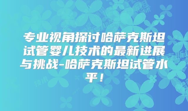 专业视角探讨哈萨克斯坦试管婴儿技术的最新进展与挑战-哈萨克斯坦试管水平!