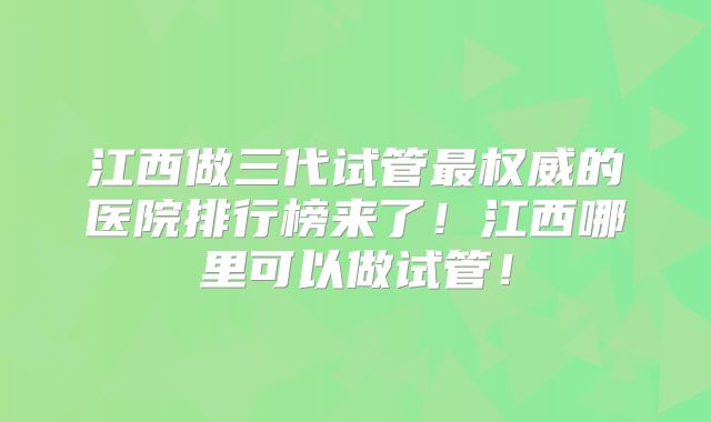江西做三代试管最权威的医院排行榜来了!江西哪里可以做试管!