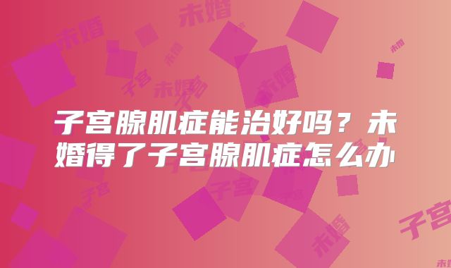子宫腺肌症能治好吗？未婚得了子宫腺肌症怎么办
