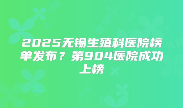 2025无锡生殖科医院榜单发布？第904医院成功上榜