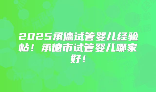 2025承德试管婴儿经验帖！承德市试管婴儿哪家好！