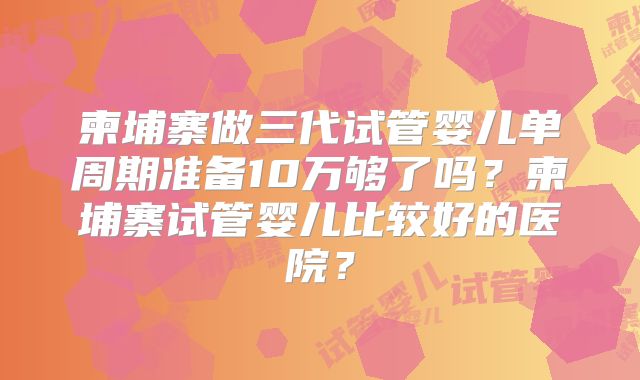 柬埔寨做三代试管婴儿单周期准备10万够了吗?柬埔寨试管婴儿比较好的医院?