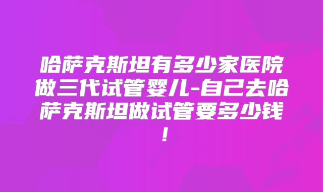 哈萨克斯坦有多少家医院做三代试管婴儿-自己去哈萨克斯坦做试管要多少钱!