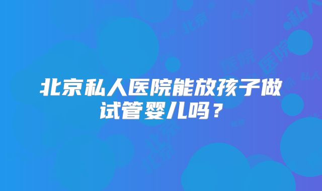 北京私人医院能放孩子做试管婴儿吗?