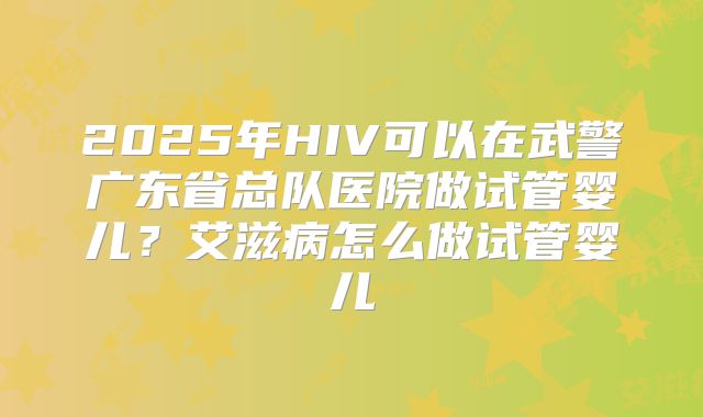 2025年HIV可以在武警广东省总队医院做试管婴儿？艾滋病怎么做试管婴儿