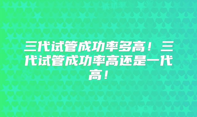 三代试管成功率多高！三代试管成功率高还是一代高！