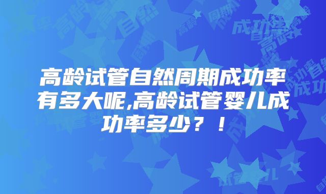 高龄试管自然周期成功率有多大呢,高龄试管婴儿成功率多少？！