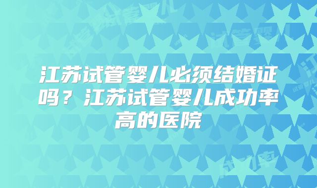 江苏试管婴儿必须结婚证吗？江苏试管婴儿成功率高的医院