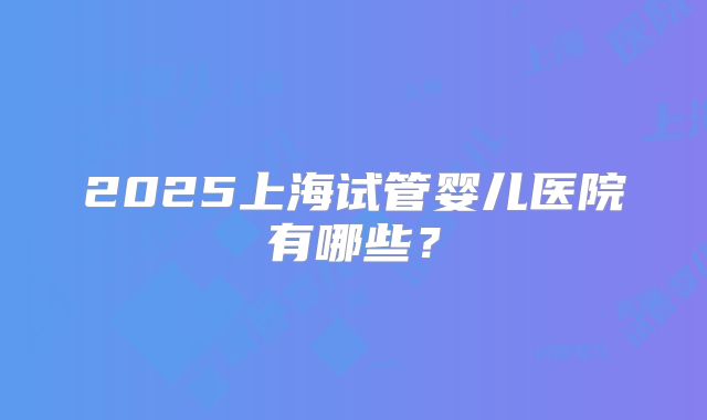2025上海试管婴儿医院有哪些？
