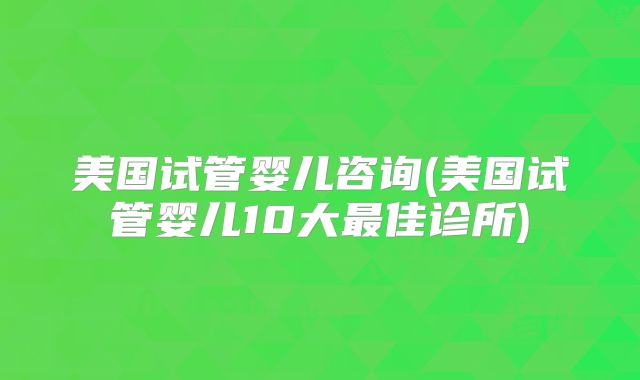 美国试管婴儿咨询(美国试管婴儿10大最佳诊所)