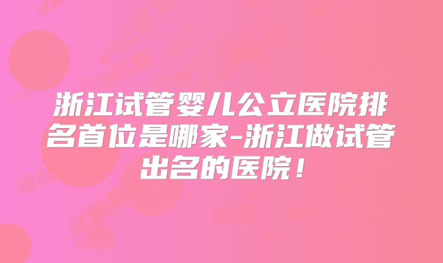 浙江试管婴儿公立医院排名首位是哪家-浙江做试管出名的医院!