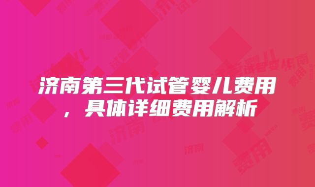 济南第三代试管婴儿费用,具体详细费用解析