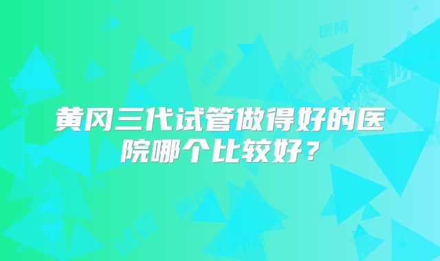 黄冈三代试管做得好的医院哪个比较好？