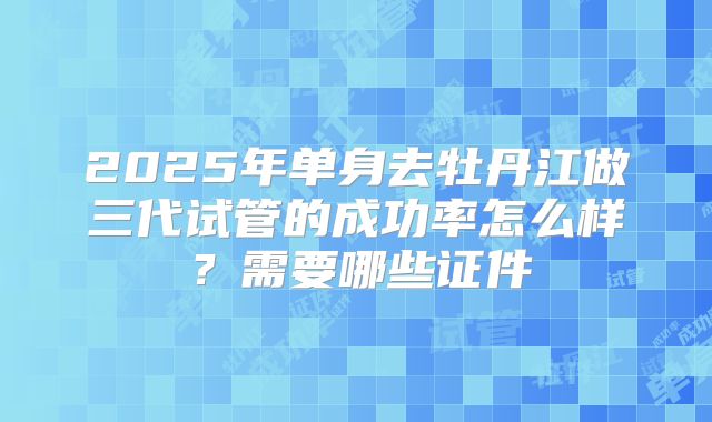 2025年单身去牡丹江做三代试管的成功率怎么样？需要哪些证件