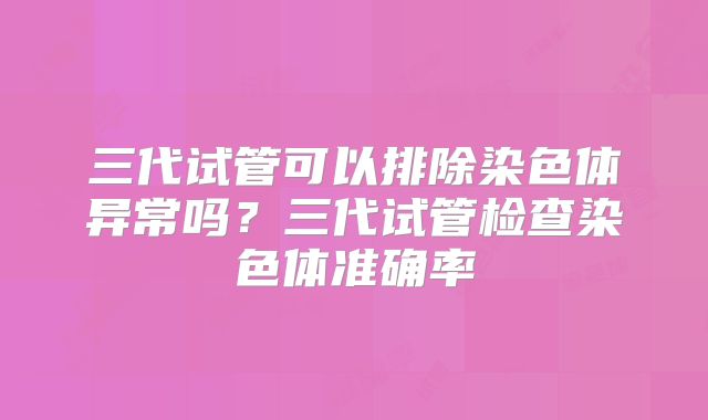 三代试管可以排除染色体异常吗？三代试管检查染色体准确率