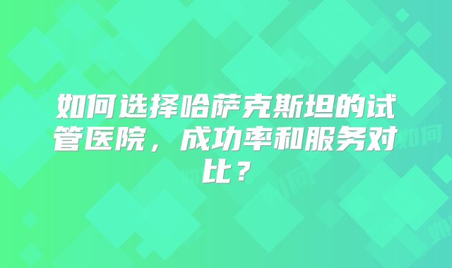 如何选择哈萨克斯坦的试管医院,成功率和服务对比?