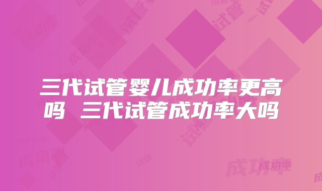 三代试管婴儿成功率更高吗 三代试管成功率大吗