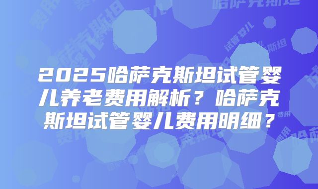 2025哈萨克斯坦试管婴儿养老费用解析？哈萨克斯坦试管婴儿费用明细？
