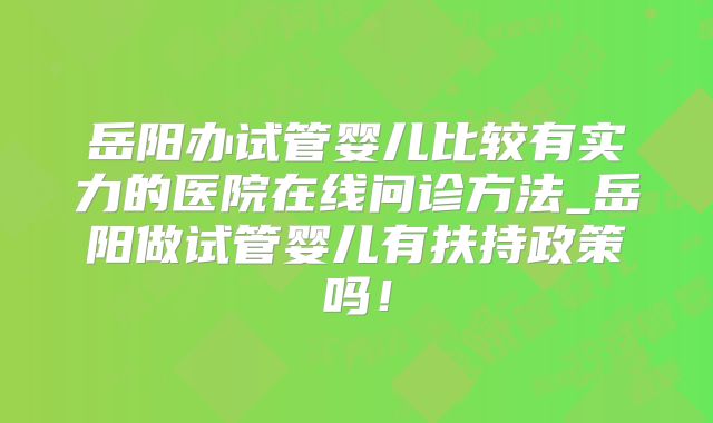 岳阳办试管婴儿比较有实力的医院在线问诊方法_岳阳做试管婴儿有扶持政策吗!