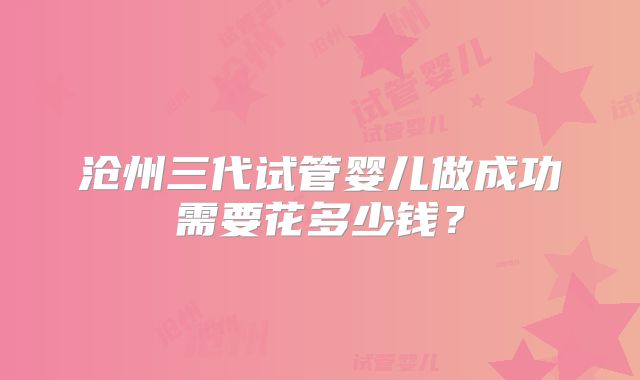 沧州三代试管婴儿做成功需要花多少钱?