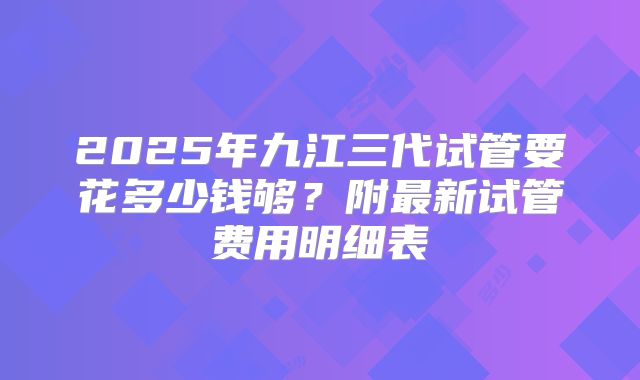 2025年九江三代试管要花多少钱够?附最新试管费用明细表