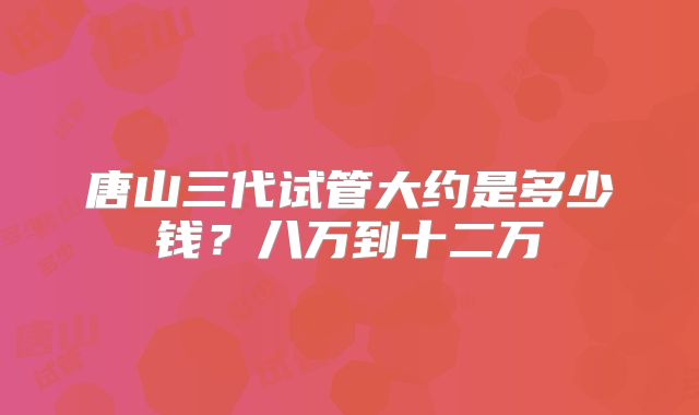 唐山三代试管大约是多少钱？八万到十二万