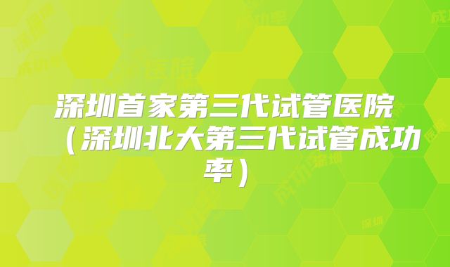 深圳首家第三代试管医院（深圳北大第三代试管成功率）