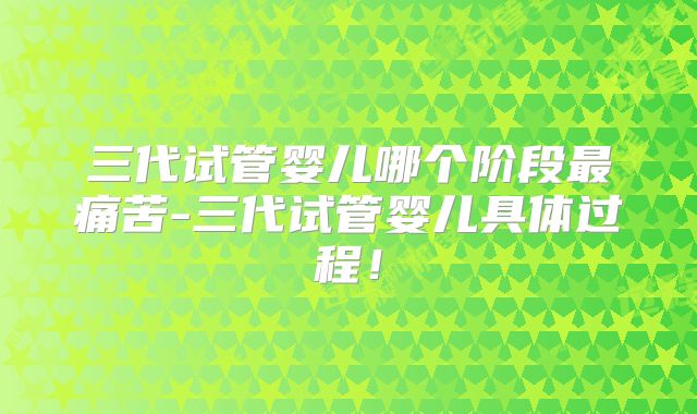 三代试管婴儿哪个阶段最痛苦-三代试管婴儿具体过程！