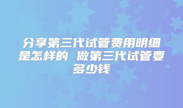 分享第三代试管费用明细是怎样的 做第三代试管要多少钱