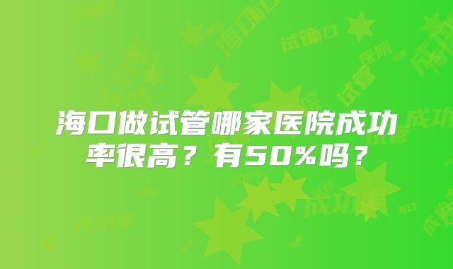 海口做试管哪家医院成功率很高?有50%吗?