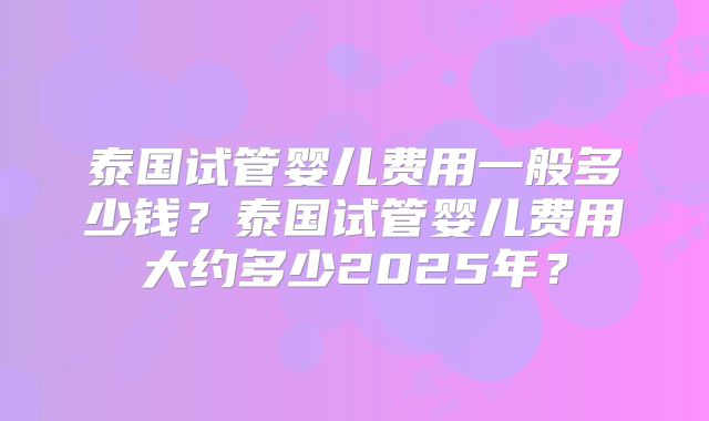 泰国试管婴儿费用一般多少钱？泰国试管婴儿费用大约多少2025年？
