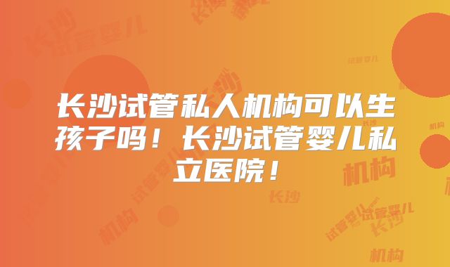 长沙试管私人机构可以生孩子吗！长沙试管婴儿私立医院！