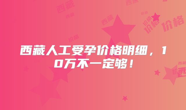 西藏人工受孕价格明细,10万不一定够!