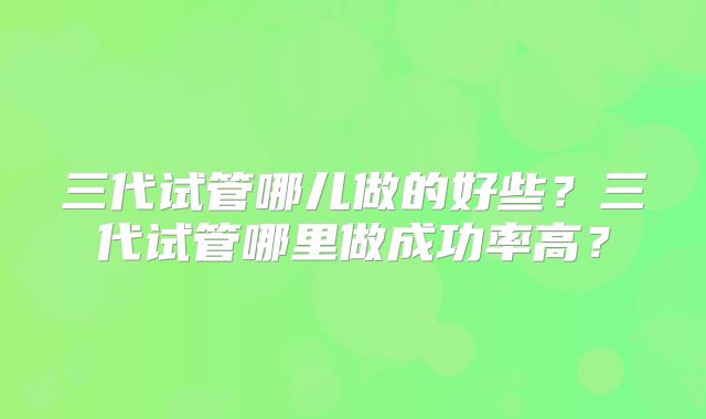 三代试管哪儿做的好些?三代试管哪里做成功率高?