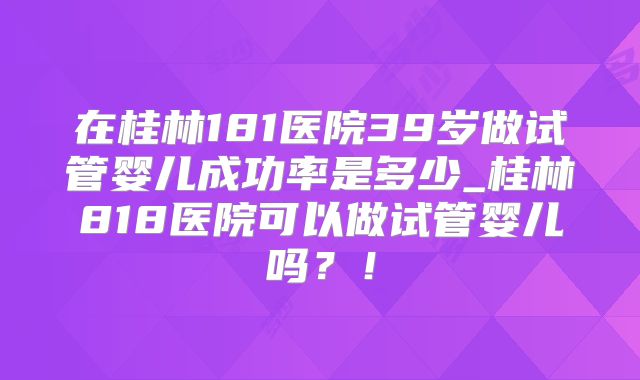 在桂林181医院39岁做试管婴儿成功率是多少_桂林818医院可以做试管婴儿吗？！