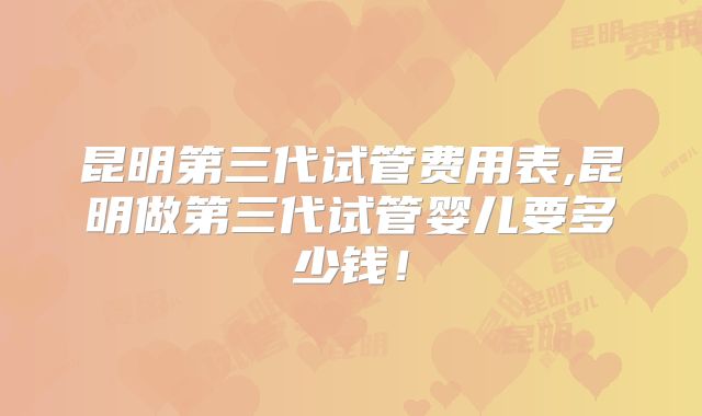 昆明第三代试管费用表,昆明做第三代试管婴儿要多少钱！