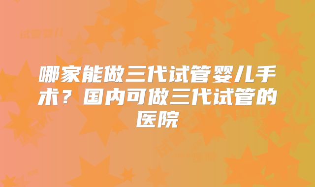 哪家能做三代试管婴儿手术？国内可做三代试管的医院