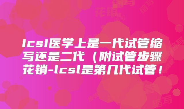 icsi医学上是一代试管缩写还是二代(附试管步骤花销-lcsl是第几代试管!