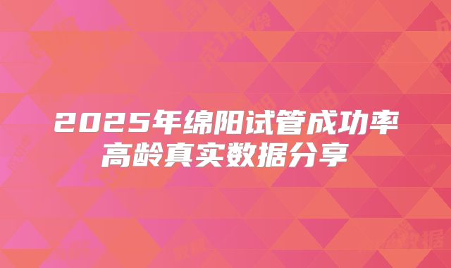 2025年绵阳试管成功率高龄真实数据分享