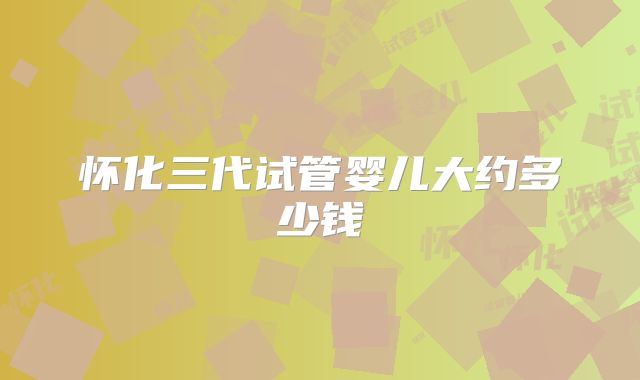 怀化三代试管婴儿大约多少钱